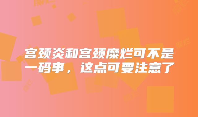 宫颈炎和宫颈糜烂可不是一码事，这点可要注意了