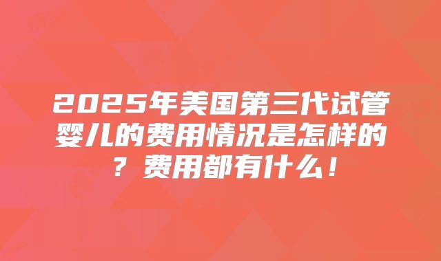 2025年美国第三代试管婴儿的费用情况是怎样的？费用都有什么！