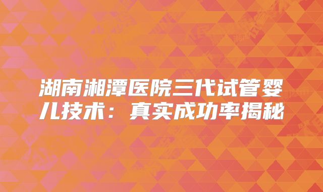 湖南湘潭医院三代试管婴儿技术：真实成功率揭秘