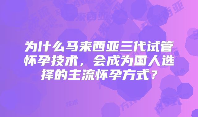 为什么马来西亚三代试管怀孕技术，会成为国人选择的主流怀孕方式？