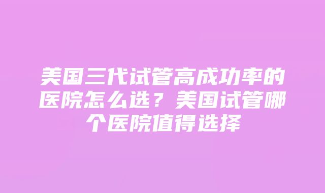 美国三代试管高成功率的医院怎么选？美国试管哪个医院值得选择