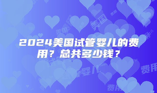 2024美国试管婴儿的费用？总共多少钱？