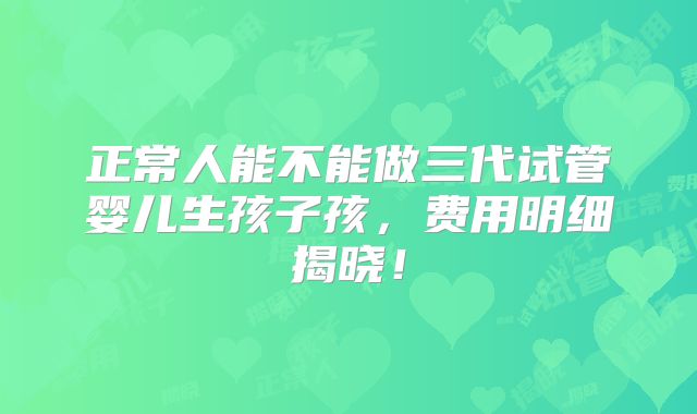 正常人能不能做三代试管婴儿生孩子孩，费用明细揭晓！