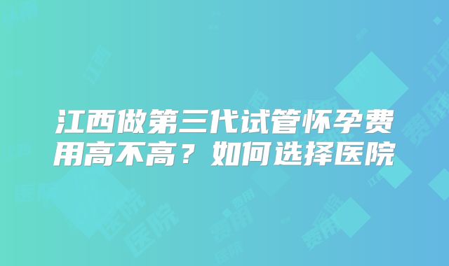 江西做第三代试管怀孕费用高不高？如何选择医院