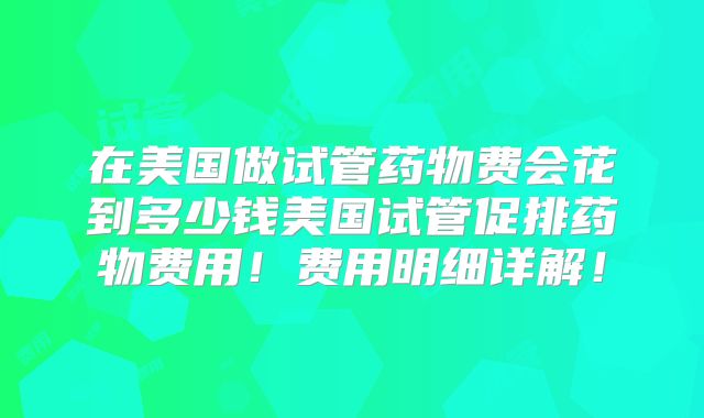 在美国做试管药物费会花到多少钱美国试管促排药物费用！费用明细详解！