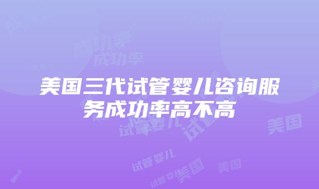 美国三代试管婴儿咨询服务成功率高不高