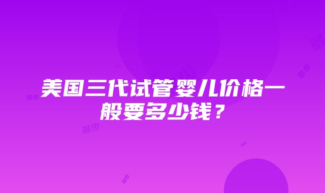 美国三代试管婴儿价格一般要多少钱？