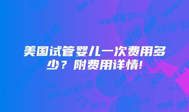 美国试管婴儿一次费用多少？附费用详情!