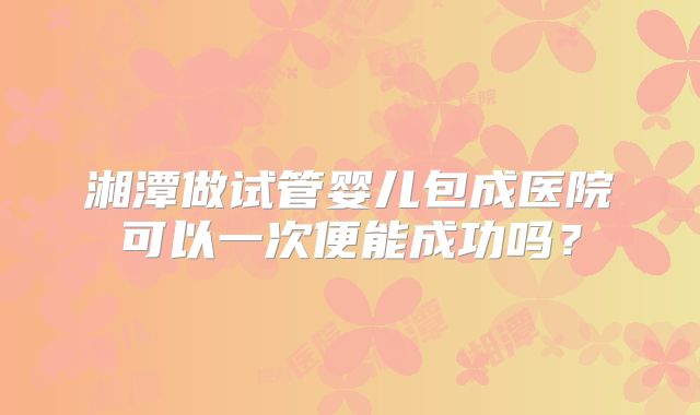 湘潭做试管婴儿包成医院可以一次便能成功吗？