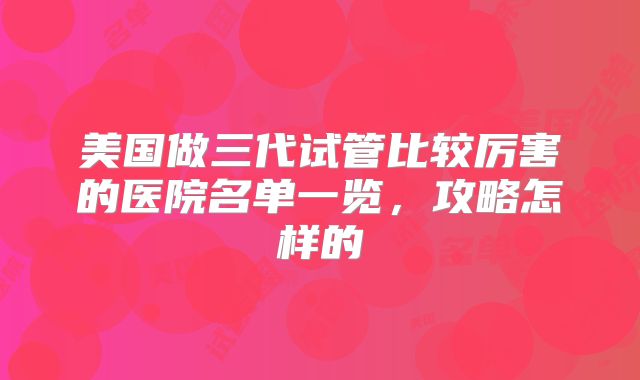 美国做三代试管比较厉害的医院名单一览，攻略怎样的