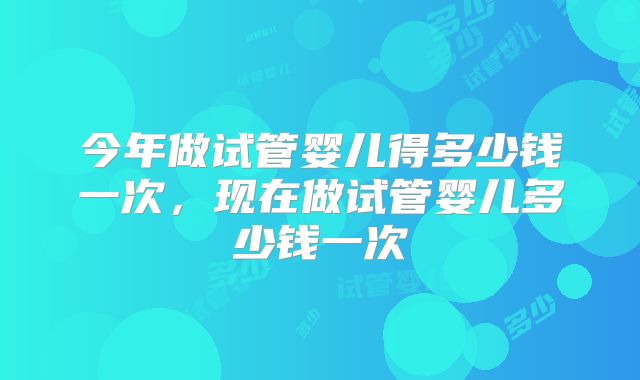 今年做试管婴儿得多少钱一次，现在做试管婴儿多少钱一次