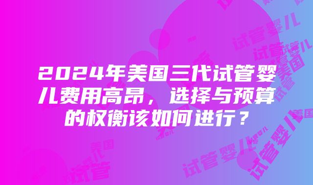 2024年美国三代试管婴儿费用高昂，选择与预算的权衡该如何进行？