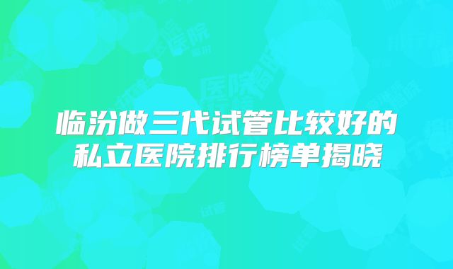 临汾做三代试管比较好的私立医院排行榜单揭晓