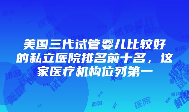 美国三代试管婴儿比较好的私立医院排名前十名，这家医疗机构位列第一