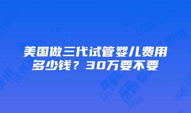 美国做三代试管婴儿费用多少钱？30万要不要