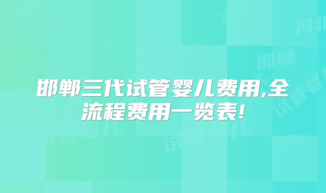 邯郸三代试管婴儿费用,全流程费用一览表!