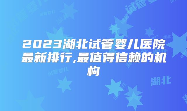 2023湖北试管婴儿医院最新排行,最值得信赖的机构