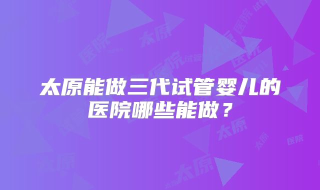 太原能做三代试管婴儿的医院哪些能做？