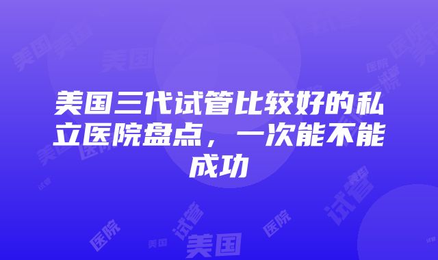 美国三代试管比较好的私立医院盘点，一次能不能成功