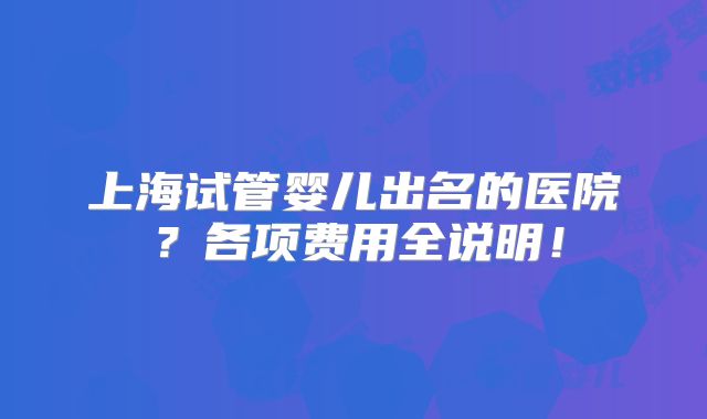 上海试管婴儿出名的医院？各项费用全说明！