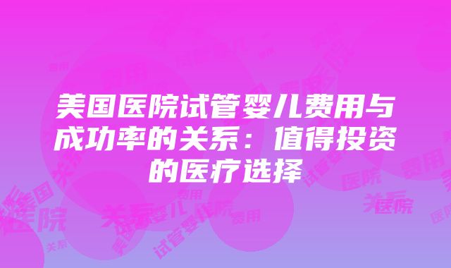 美国医院试管婴儿费用与成功率的关系：值得投资的医疗选择