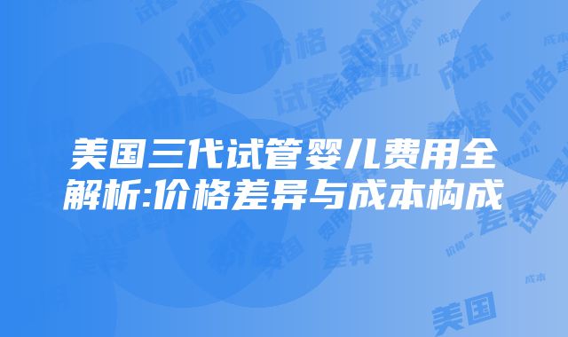 美国三代试管婴儿费用全解析:价格差异与成本构成