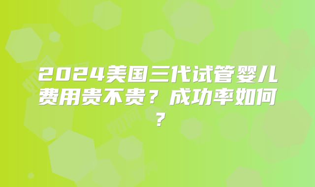 2024美国三代试管婴儿费用贵不贵？成功率如何？