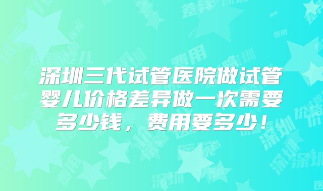 深圳三代试管医院做试管婴儿价格差异做一次需要多少钱，费用要多少！