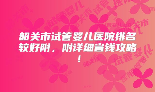 韶关市试管婴儿医院排名较好附，附详细省钱攻略！