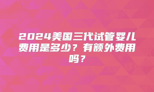 2024美国三代试管婴儿费用是多少？有额外费用吗？