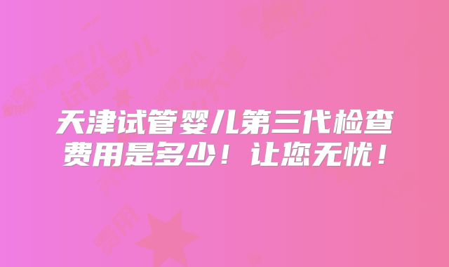 天津试管婴儿第三代检查费用是多少！让您无忧！