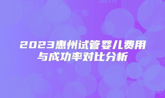 2023惠州试管婴儿费用与成功率对比分析