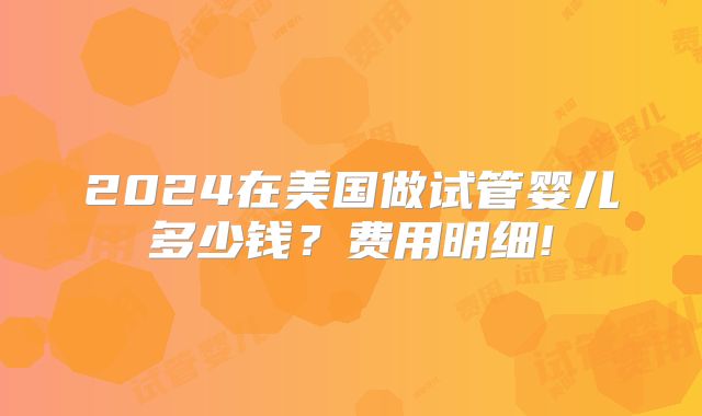 2024在美国做试管婴儿多少钱？费用明细!