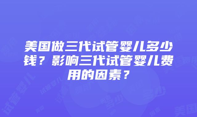 美国做三代试管婴儿多少钱？影响三代试管婴儿费用的因素？