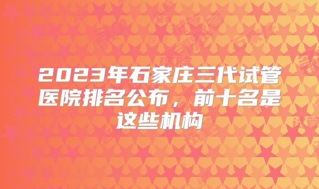 2023年石家庄三代试管医院排名公布，前十名是这些机构