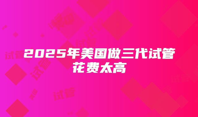 2025年美国做三代试管花费太高