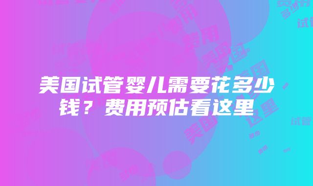 美国试管婴儿需要花多少钱？费用预估看这里