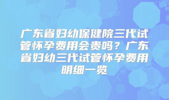 广东省妇幼保健院三代试管怀孕费用会贵吗？广东省妇幼三代试管怀孕费用明细一览