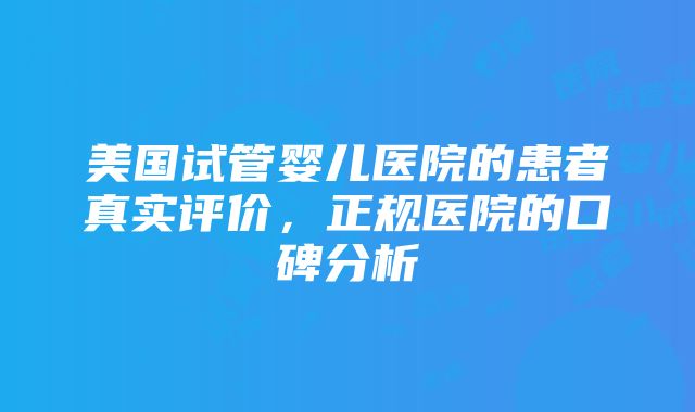 美国试管婴儿医院的患者真实评价，正规医院的口碑分析