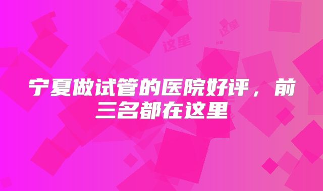 宁夏做试管的医院好评，前三名都在这里