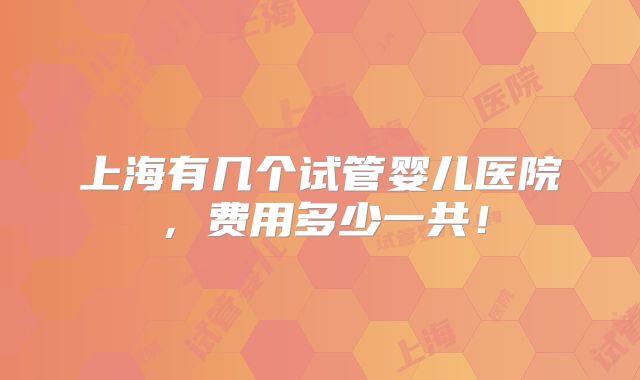 上海有几个试管婴儿医院，费用多少一共！