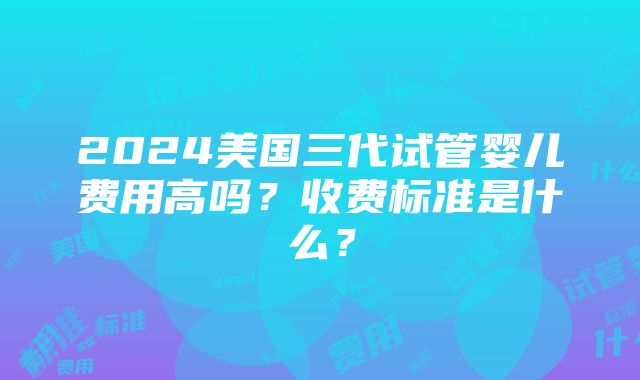 2024美国三代试管婴儿费用高吗？收费标准是什么？