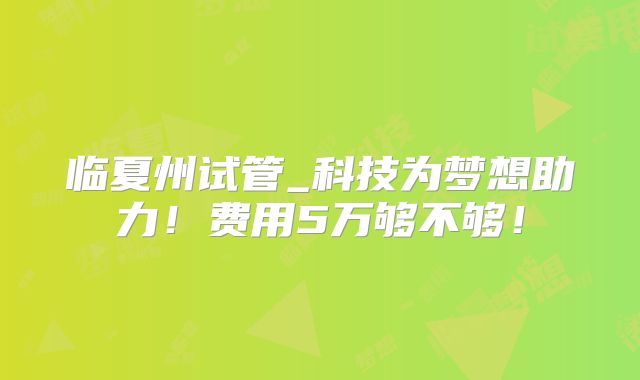 临夏州试管_科技为梦想助力！费用5万够不够！