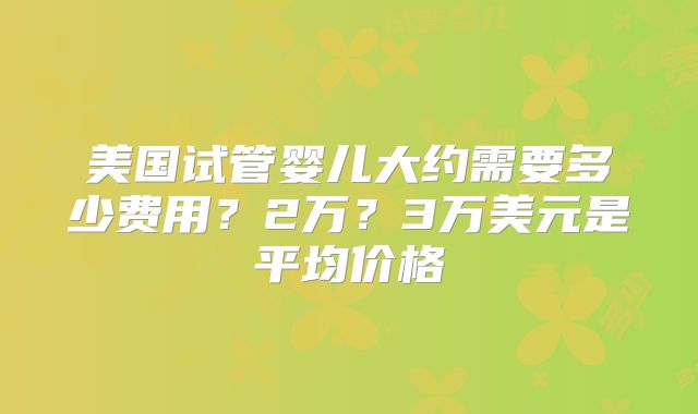 美国试管婴儿大约需要多少费用？2万？3万美元是平均价格