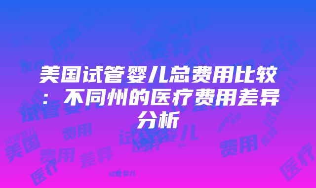 美国试管婴儿总费用比较：不同州的医疗费用差异分析