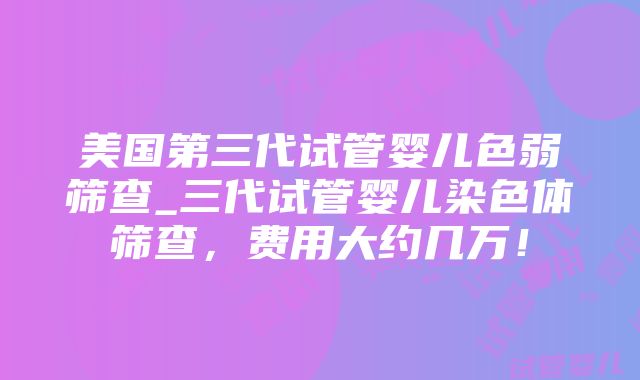 美国第三代试管婴儿色弱筛查_三代试管婴儿染色体筛查，费用大约几万！