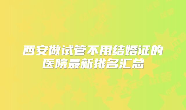 西安做试管不用结婚证的医院最新排名汇总