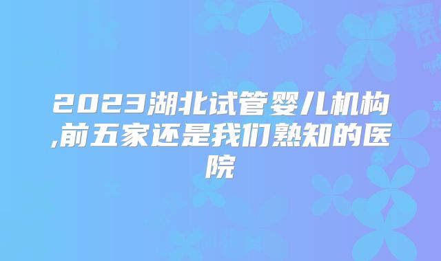 2023湖北试管婴儿机构,前五家还是我们熟知的医院