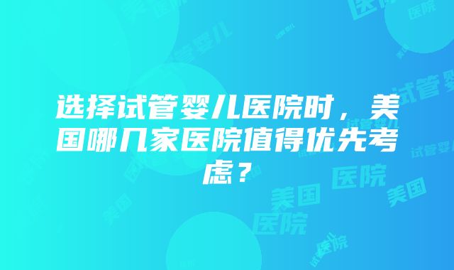 选择试管婴儿医院时，美国哪几家医院值得优先考虑？