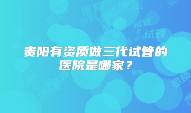 贵阳有资质做三代试管的医院是哪家？